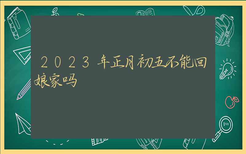 2023年正月初五不能回娘家吗